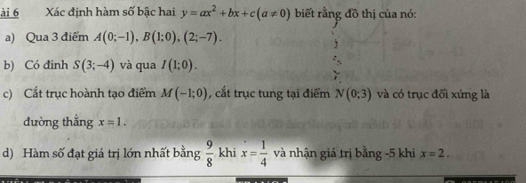 ài 6 Xác định hàm số bậc hai y=ax^2+bx+c(a!= 0) biết rằng đồ thị của nó: 
a) Qua 3 điểm A(0;-1), B(1;0), (2;-7). 
b) Có đinh S(3;-4) và qua I(1;0). 
c) Cắt trục hoành tạo điểm M(-1;0) , cắt trục tung tại điểm N(0;3) và có trục đối xứng là 
dường thắng x=1. 
d) Hàm số đạt giá trị lớn nhất bằng  9/8  khi x= 1/4  và nhận giá trị bằng -5 khi x=2.