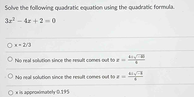 Solve the following quadratic equation using the quadratic formula.
3x^2-4x+2=0
x=2/3
No real solution since the result comes out to x= (4± sqrt(-40))/6 
No real solution since the result comes out to x= (4± sqrt(-8))/6 
x is approximately 0.195