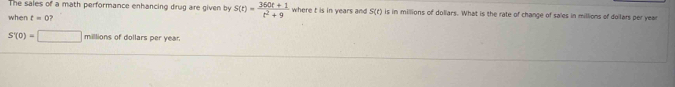 The sales of a math performance enhancing drug are given by s(t)= (360t+1)/t^2+9  where t is in years and S(t) is in millions of doliars. What is the rate of change of sales in millions of dollars per year
when t=0
S'(0)=□ □ millions of dollars per year.