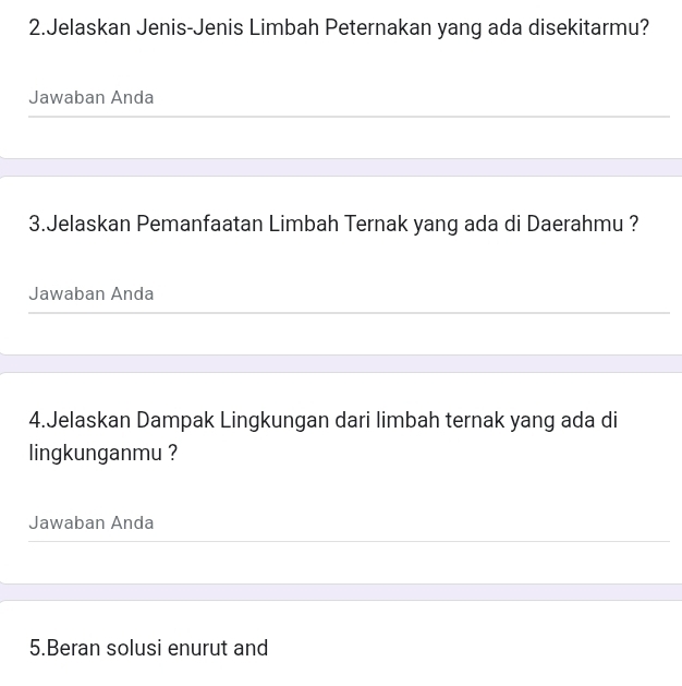 Jelaskan Jenis-Jenis Limbah Peternakan yang ada disekitarmu? 
Jawaban Anda 
3.Jelaskan Pemanfaatan Limbah Ternak yang ada di Daerahmu ? 
Jawaban Anda 
4.Jelaskan Dampak Lingkungan dari limbah ternak yang ada di 
lingkunganmu ? 
Jawaban Anda 
5.Beran solusi enurut and