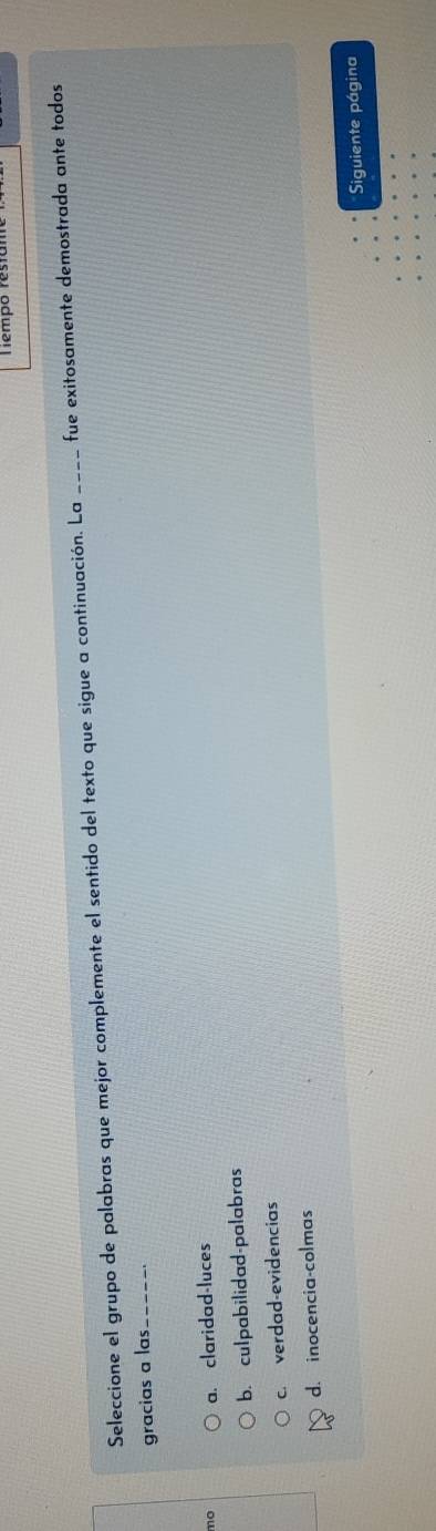 Tempo restam
Seleccione el grupo de palabras que mejor complemente el sentido del texto que sigue a continuación. La ____ fue exitosamente demostrada ante todos
gracias a las._
mo a. claridad-luces
b. culpabilidad-palabras
c. verdad-evidencias
d. inocencia-colmas
Siguiente página