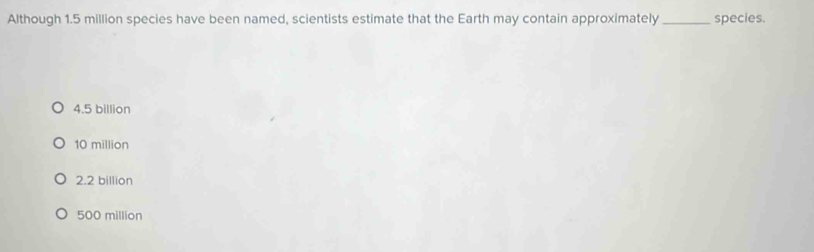 Although 1.5 million species have been named, scientists estimate that the Earth may contain approximately_ species.
4.5 billion
10 million
2.2 billion
500 million