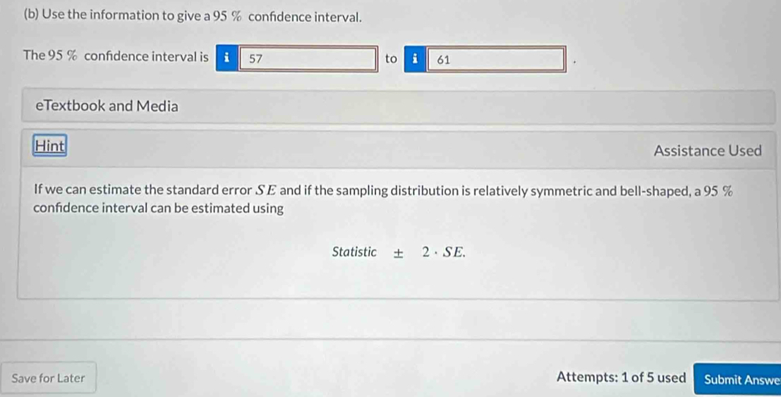 Use the information to give a 95 % confdence interval. 
The 95 % confdence interval is i 57 to i 61
eTextbook and Media 
Hint Assistance Used 
If we can estimate the standard error SE and if the sampling distribution is relatively symmetric and bell-shaped, a 95 %
confdence interval can be estimated using 
Statistic + 2· SE. 
Save for Later Attempts: 1 of 5 used Submit Answe