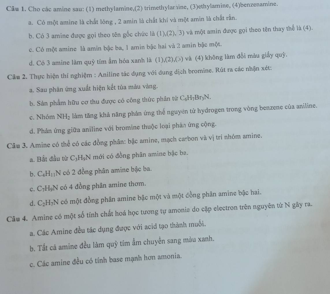 Cho các amine sau: (1) methylamine,(2) trimethylamine, (3)ethylamine, (4)benzenamine.
a. Có một amine là chất lỏng , 2 amin là chất khí và một amin là chất rắn.
b. Có 3 amine được gọi theo tên gốc chức là (1),(2), 3) và một amin được gọi theo tên thay thế là (4).
c. Có một amine là amin bậc ba, 1 amin bậc hai và 2 amin bậc một.
d. Có 3 amine làm quỳ tím ẩm hóa xanh là (1),(2),(3) và (4) không làm đổi màu giấy quỳ.
Câu 2. Thực hiện thí nghiệm : Aniline tác dụng với dung dịch bromine. Rút ra các nhận xét:
a. Sau phản ứng xuất hiện kết tủa màu vàng.
b. Sản phẩm hữu cơ thu được có công thức phân tử C_6H_7Br_3N
c. Nhóm NH_2 làm tăng khả năng phản ứng thế nguyen tử hydrogen trong vòng benzene của aniline.
d. Phản ứng giữa aniline với bromine thuộc loại phản ứng cộng.
Câu 3. Amine có thể có các đồng phân: bậc amine, mạch carbon và vị trí nhóm amine.
a. Bắt đầu từ C_3H_9N mới có đồng phân amine bậc ba.
b. C_4H_11 N có 2 đồng phân amine bậc ba.
c. C_7H_9N có 4 đồng phân amine thơm.
d. C_2H_7N có một đồng phân amine bậc một và một đồng phân amine bậc hai.
Câu 4. Amine có một số tính chất hoá học tương tự amonia do cặp electron trên nguyên tử N gây ra.
a. Các Amine đều tác dụng được với acid tạo thành muối.
b. Tất cả amine đều làm quỳ tím ẩm chuyển sang màu xanh.
c. Các amine đều có tính base mạnh hơn amonia.