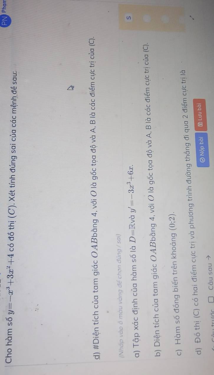 Phạm 
Cho hàm số y=-x^3+3x^2+4 có đồ thị (C). Xét tính đúng sai của các mệnh để sau: 
d) #Diện tích của tam giác OABbằng 4, với O là gốc tọa độ và A, B là các điểm cực trị của (C). 
(Nhấp vào ô màu vàng để chon đúng / sai) 
a) Tập xác định của hàm số là D=R và y'=-3x^3+6x. 
s 
b) Diện tích của tam giác OABbằng 4, với O là gốc tọa độ và A, B là các điểm cực trị của (C). 
c) Hàm số đồng biến trên khoảng (0;2). 
d) Đổ thị (C) có hai điểm cực trị và phương trình đường thẳng đi qua 2 điểm cực trị là 
O Nộp bài Lưu bài 
Câu sau →