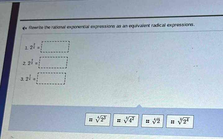 Rewrite the rational exponential expressions as an equivalent radical expressions. 
1. 2^(frac 3)4= □
2. 2^(frac 4)3=□
3. 2^(frac 1)4=□
sqrt[4](2^3) sqrt[3](4^2) " sqrt[4](2) sqrt[3](2^4)