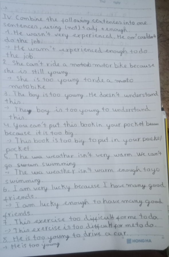 TV. Combine the following sentences into one 
sentencen, using (not) +adj tenough. 
1. He wasn't very experienced. He co couldn't 
do the job. 
-) He warn't -experienced enough to do 
the job. 
2 She can't ride a motorb motor bike because 
she is still young. 
" She is too young toride a moto 
mmotobike 
3. The boy is too young. He doesn't understand 
this. 
They boy is too young to understand 
this 
4. you can't put this book in your pocket becau 
because it is too big. 
) This book is too big to put in your packer 
pocket. 
5. The wa weather isn't very warm. We can't 
go sn swimming 
7 The wa weather isn't warm enough to yo 
swimming. 
6. I am very lucky because I have many good 
friends. 
' I am lucky enough to have many good 
friends. 
. This exercise too difficult for me to do. 
> This exercise in too diffcult for meto do. 
8. He is too young to drive a car. 
-) He is too young