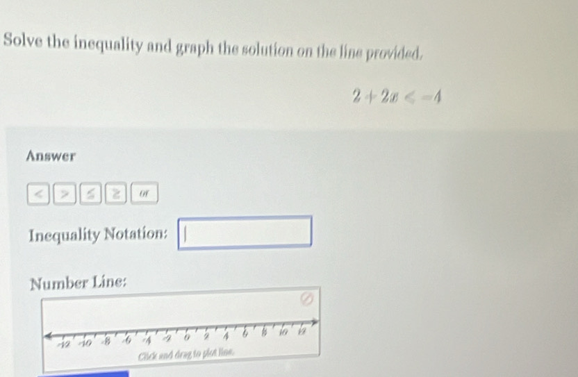 Solve the inequality and graph the solution on the line provided.
2+2x≤slant -4
Answer 
< > of 
Inequality Notation: □  □  
Number Line: