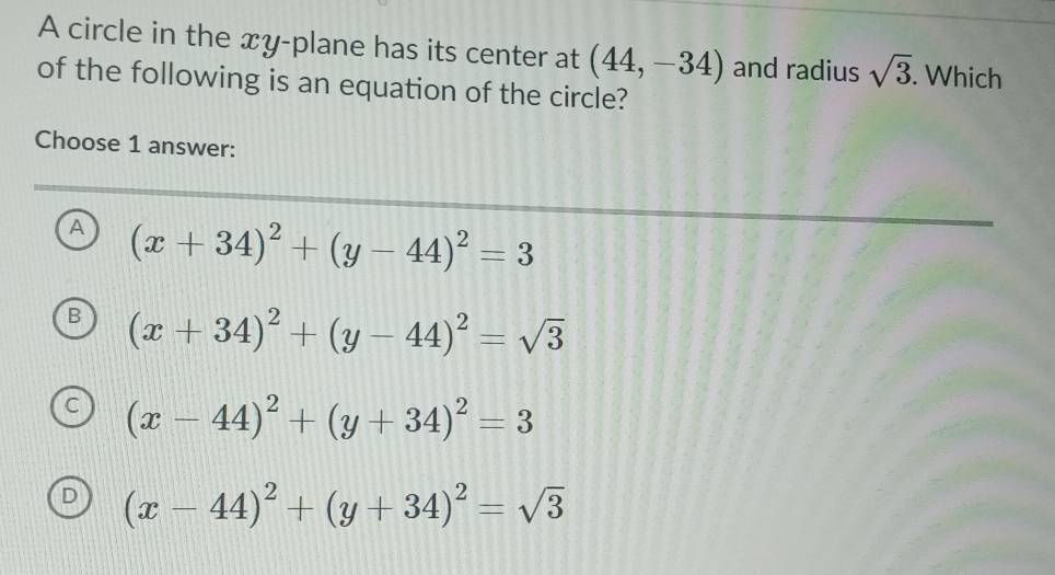 A circle in the xy -plane has its center at (44,-34) and radius sqrt(3). Which
of the following is an equation of the circle?
Choose 1 answer:
A (x+34)^2+(y-44)^2=3
B (x+34)^2+(y-44)^2=sqrt(3)
(x-44)^2+(y+34)^2=3
(x-44)^2+(y+34)^2=sqrt(3)