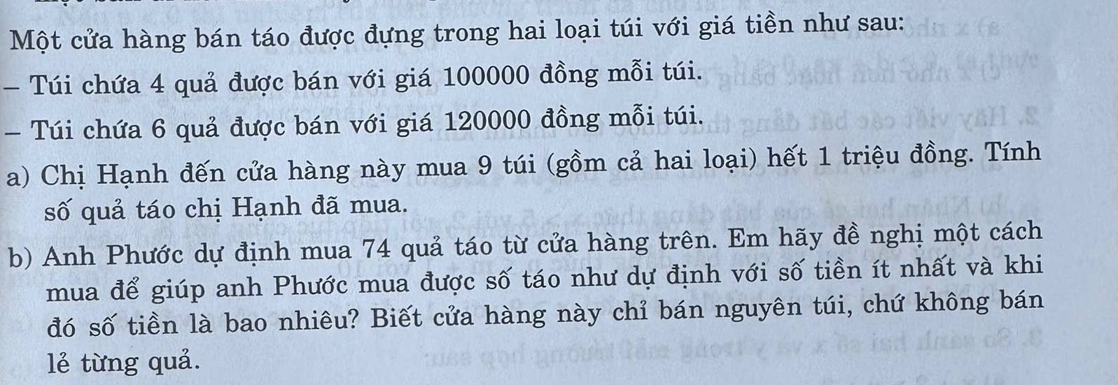 Một cửa hàng bán táo được đựng trong hai loại túi với giá tiền như sau: 
- Túi chứa 4 quả được bán với giá 100000 đồng mỗi túi. 
- Túi chứa 6 quả được bán với giá 120000 đồng mỗi túi. 
a) Chị Hạnh đến cửa hàng này mua 9 túi (gồm cả hai loại) hết 1 triệu đồng. Tính 
số quả táo chị Hạnh đã mua. 
b) Anh Phước dự định mua 74 quả táo từ cửa hàng trên. Em hãy đề nghị một cách 
mua để giúp anh Phước mua được số táo như dự định với số tiền ít nhất và khi 
đó số tiền là bao nhiêu? Biết cửa hàng này chỉ bán nguyên túi, chứ không bán 
lẻ từng quả.