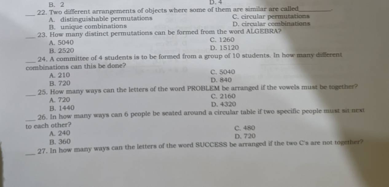 B. 2 D. 4
_
22. Two different arrangements of objects where some of them are similar are called_
.
A. distinguishable permutations C. circular permutations
B. unique combinations D. circular combinations
_23. How many distinct permutations can be formed from the word ALGEBRA?
A. 5040 C. 1260
B. 2520 D. 15120
_
24. A committee of 4 students is to be formed from a group of 10 students. In how many different
combinations can this be done?
A. 210
C. 5040
B. 720
D. 840
_25. How many ways can the letters of the word PROBLEM be arranged if the vowels must be together?
A. 720
C. 2160
B. 1440
D. 4320
_
26. In how many ways can 6 people be seated around a circular table if two specific people must sit next
to each other?
C. 480
A. 240
D. 720
B. 360
_
27. In how many ways can the letters of the word SUCCESS be arranged if the two C's are not together?