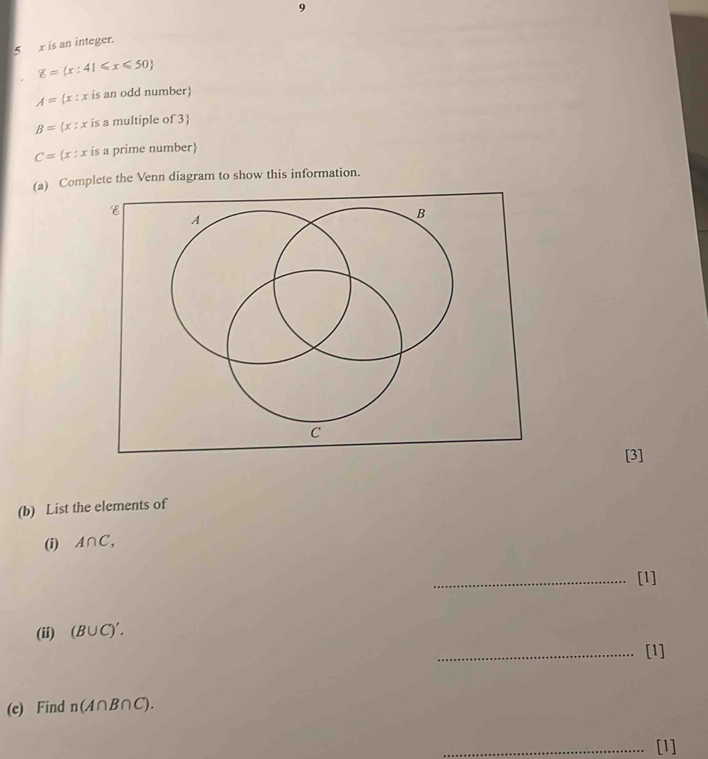 9 
5 x is an integer.
g= x:41≤slant x≤slant 50
A= x:x is an odd number
B= x:x is a multiple of 3
C= x:x ís a prime number
(a) Complete the Venn diagram to show this information. 
[3] 
(b) List the elements of 
(i) A∩ C, 
_[1] 
(ii) (B∪ C)'. 
_[1] 
(c) Find n(A∩ B∩ C). 
_[1]