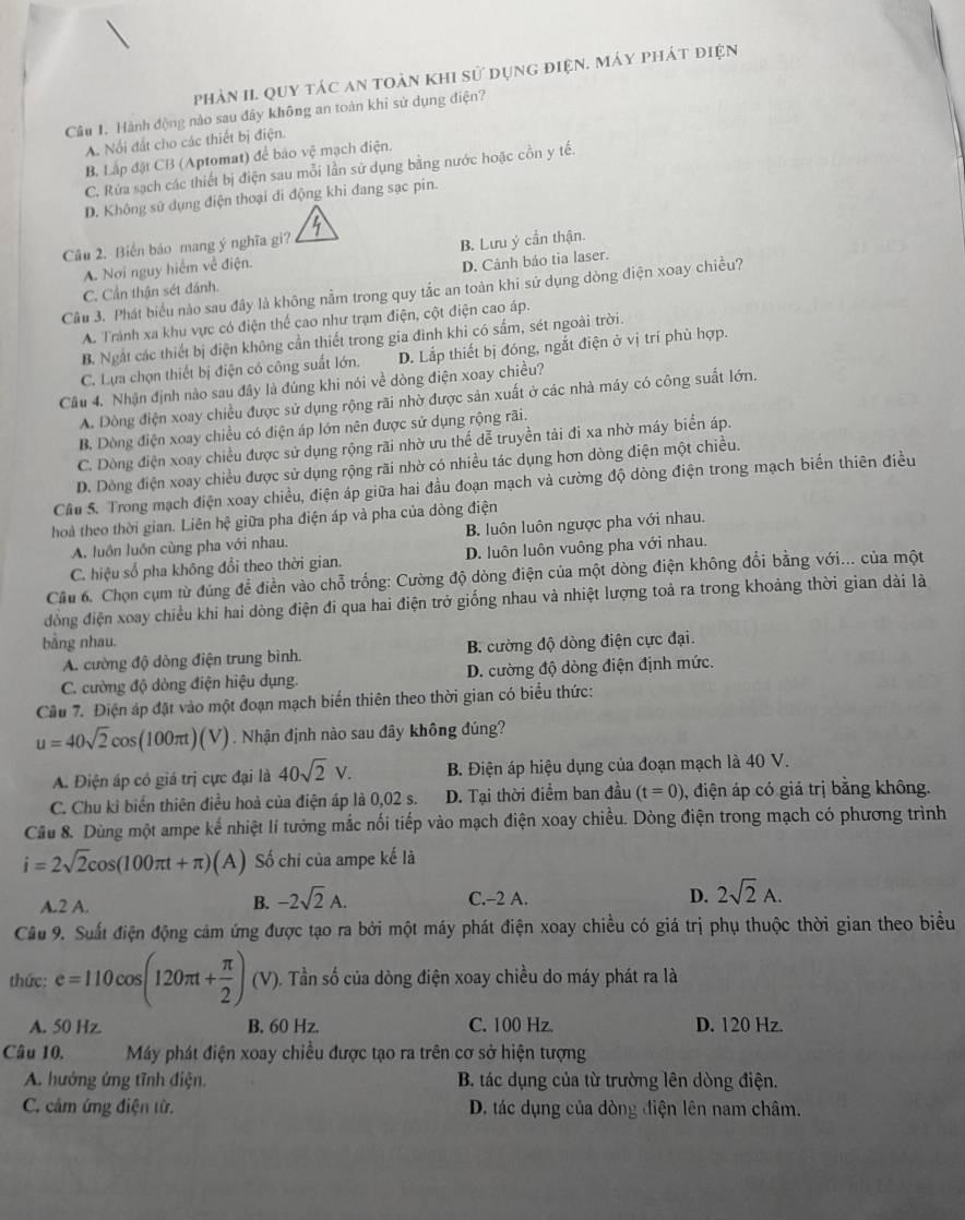 phản II. quy tác an toàn khi sử dụng điện. Máy phát điện
Câu 1. Hành động nào sau đây không an toàn khi sử dụng điện?
A. Nổi đất cho các thiết bị điện.
B. Lắp đặt CB (Aptomat) để báo vệ mạch điện.
C. Rứa sạch các thiết bị điện sau mỗi lần sử dụng bằng nước hoặc cồn y tế.
D. Không sử dụng điện thoại di động khi đang sạc pin.
Câu 2. Biển báo mang ý nghĩa gì?
A. Nơi nguy hiểm về điện. B. Lưu ý cần thận.
D. Cảnh bảo tia laser.
Cầu 3. Phát biểu nào sau đây là không nằm trong quy tắc an toàn khi sử dụng dòng điện xoay chiều?
C. Cần thận sét đánh.
A. Tránh xa khu vực có điện thể cao như trạm điện, cột điện cao áp.
B. Ngắt các thiết bị điện không cần thiết trong gia đình khi có sắm, sét ngoài trời.
C. Lựa chọn thiết bị điện có công suất lớn. D. Lắp thiết bị đóng, ngắt điện ở vị trí phù hợp.
Cầu 4. Nhận định nào sau đây là đúng khi nói về dòng điện xoay chiều?
A. Dòng điện xoay chiều được sử dụng rộng rãi nhờ được sản xuất ở các nhà máy có công suất lớn.
B. Dòng điện xoay chiều có điện áp lớn nên được sử dụng rộng rãi.
C. Dòng điện xoay chiều được sử dụng rộng rãi nhờ ưu thế dễ truyền tải đi xa nhờ máy biển áp.
D. Dòng điện xoay chiều được sử dụng rộng rãi nhờ có nhiều tác dụng hơn dòng điện một chiều.
Câu 5. Trong mạch điện xoay chiều, điện áp giữa hai đầu đoạn mạch và cường độ dòng điện trong mạch biến thiên điều
hoà theo thời gian. Liên hệ giữa pha điện áp và pha của dòng điện
A. luôn luồn cùng pha với nhau. B. luôn luôn ngược pha với nhau.
C. hiệu số pha không đổi theo thời gian. D. luôn luôn vuông pha với nhau.
Cầu 6. Chọn cụm từ đúng để điền vào chỗ trống: Cường độ dòng điện của một dòng điện không đổi bằng với... của một
đồng điện xoay chiều khi hai dòng điện đi qua hai điện trở giống nhau và nhiệt lượng toả ra trong khoảng thời gian dài là
bằng nhau.
A. cường độ dòng điện trung bình. B. cường độ dòng điện cực đại.
C. cường độ dòng điện hiệu dụng. D. cường độ dòng điện định mức.
Câu 7. Điện áp đặt vào một đoạn mạch biển thiên theo thời gian có biểu thức:
u=40sqrt(2)cos (100π t)(V). Nhận định nào sau đây không đúng?
A. Điện áp có giá trị cực đại là 40sqrt(2)V. B. Điện áp hiệu dụng của đoạn mạch là 40 V.
C. Chu kỉ biển thiên điều hoà của điện áp là 0,02 s. D. Tại thời điểm ban đầu (t=0) , điện áp có giả trị bằng không.
Câu 8. Dùng một ampe kể nhiệt lí tưởng mắc nổi tiếp vào mạch điện xoay chiều. Dòng điện trong mạch có phương trình
i=2sqrt(2)cos (100π t+π ) (A) Số chi của ampe kế là
C.-2 A. D.
A.2 A. B. -2sqrt(2)A. 2sqrt(2)A.
Câu 9. Suất điện động cảm ứng được tạo ra bởi một máy phát điện xoay chiều có giá trị phụ thuộc thời gian theo biểu
thức: e=110cos (120π t+ π /2 )(V) ). Tần số của dòng điện xoay chiều do máy phát ra là
A. 50 Hz. B, 60 Hz. C. 100 Hz. D. 120 Hz.
Câu 10. Máy phát điện xoay chiều được tạo ra trên cơ sở hiện tượng
A. hướng ứng tĩnh điện. B. tác dụng của từ trường lên dòng điện.
C. cảm ứng điện từ. D. tác dụng của dòng điện lên nam châm.