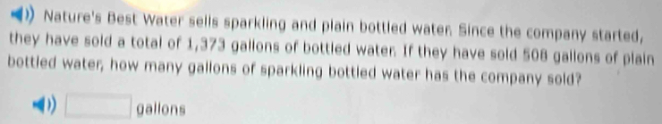 Nature's Best Water sells sparkling and plain bottled water. Since the company started,
they have sold a total of 1,373 gallons of bottled water. If they have sold 508 gallons of plain
bottled water, how many gallons of sparkling bottled water has the company sold?
(1 □ gallons