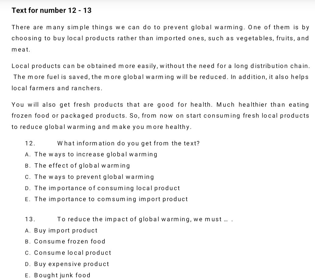 Text for number 12 - 13
There are many simple things we can do to prevent global warming. One of them is by
choosing to buy local products rather than imported ones, such as vegetables, fruits, and
meat.
Local products can be obtained more easily, without the need for a long distribution chain.
The more fuel is saved, the more global warming will be reduced. In addition, it also helps
local farmers and ranchers.
You will also get fresh products that are good for health. Much healthier than eating
frozen food or packaged products. So, from now on start consuming fresh local products
to reduce global warming and make you more healthy.
12. What information do you get from the text?
A. The ways to increase global warming
B. The effect of global warming
C. The ways to prevent global warming
D. The importance of consuming local product
E. The importance to comsuming import product
13. To reduce the impact of global warming, we must ... .
A. Buy import product
B. Consume frozen food
C. Consume local product
D. Buy expensive product
E. Bought junk food