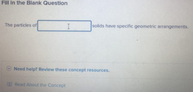 FIll in the Blank Question 
The particles of solids have specific geometric arrangements. 
Need help? Review these concept resources. 
Read About the Concept