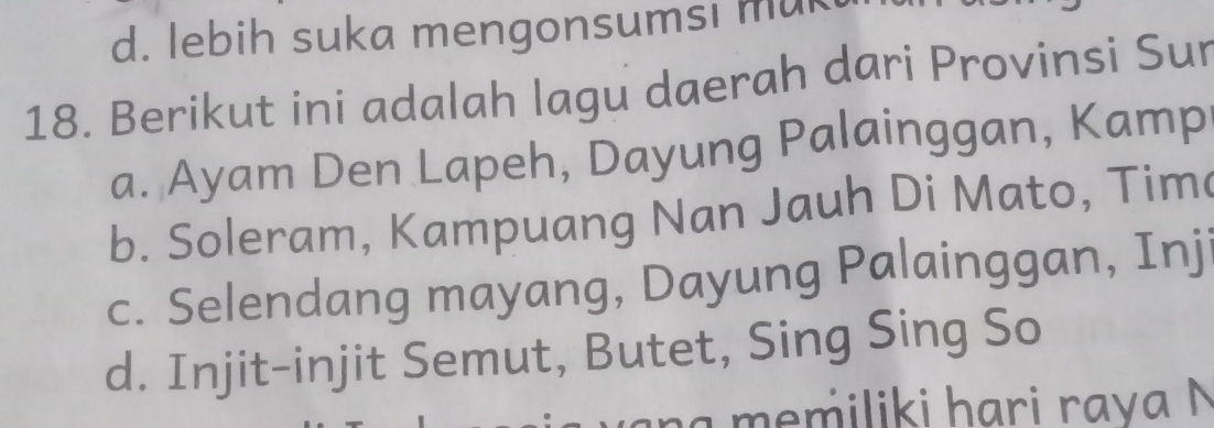 d. lebih suka mengonsumsi mu
18. Berikut ini adalah lagu daerah dari Provinsi Sur
a. Ayam Den Lapeh, Dayung Palainggan, Kamp
b. Soleram, Kampuang Nan Jauh Di Mato, Tim
c. Selendang mayang, Dayung Palainggan, Inj
d. Injit-injit Semut, Butet, Sing Sing So
memiliki hari rava N