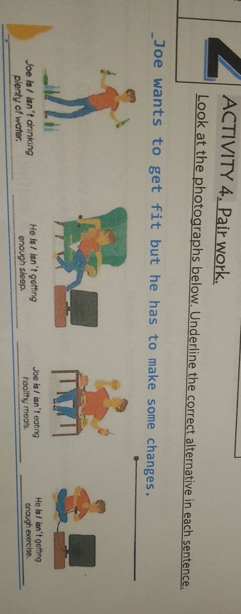 ACTIVITY 4. Pair work.
Look at the photographs below. Underline the correct alternative in each sentence.
_Joe wants to get fit but he has to make some changes.
Joe is/ isn't drinking He Is / isn't getting Joe is/ isn't eating He Is / isn't getting
plenty of water. enough sleep. healthy meals.
enough exercise.