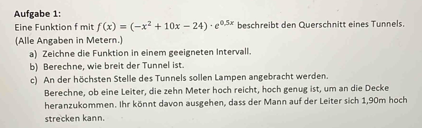 Aufgabe 1: 
Eine Funktion f mit f(x)=(-x^2+10x-24)· e^(0,5x) beschreibt den Querschnitt eines Tunnels. 
(Alle Angaben in Metern.) 
a) Zeichne die Funktion in einem geeigneten Intervall. 
b) Berechne, wie breit der Tunnel ist. 
c) An der höchsten Stelle des Tunnels sollen Lampen angebracht werden. 
Berechne, ob eine Leiter, die zehn Meter hoch reicht, hoch genug ist, um an die Decke 
heranzukommen. Ihr könnt davon ausgehen, dass der Mann auf der Leiter sich 1,90m hoch 
strecken kann.