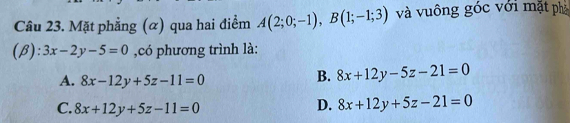 Mặt phẳng (α) qua hai điểm A(2;0;-1), B(1;-1;3) và vuông góc với mặt phả
(β): 3x-2y-5=0 ,có phương trình là:
A. 8x-12y+5z-11=0
B. 8x+12y-5z-21=0
C. 8x+12y+5z-11=0
D. 8x+12y+5z-21=0