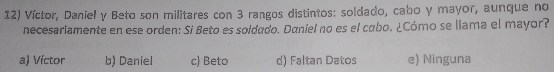 Víctor, Daniel y Beto son militares con 3 rangos distintos: soldado, cabo y mayor, aunque no
necesariamente en ese orden: Si Beto es soldado. Daniel no es el cabo. ¿Cómo se llama el mayor?
a) Víctor b) Daniel c) Beto d) Faltan Datos e) Ninguna