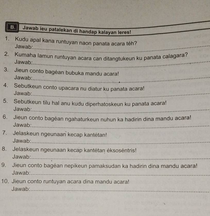 Jawab ieu patalekan di handap kalayan leres! 
1. Kudu apal kana runtuyan naon panata acara téh? 
Jawab:_ 
2. Kumaha lamun runtuyan acara can ditangtukeun ku panata calagara? 
Jawab:_ 
3. Jieun conto bagéan bubuka mandu acara! 
Jawab:_ 
4. Sebutkeun conto upacara nu diatur ku panata acara! 
Jawab:_ 
5. Sebutkeun tilu hal anu kudu diperhatoskeun ku panata acara! 
Jawab:_ 
6. Jieun conto bagéan ngahaturkeun nuhun ka hadirin dina mandu acara! 
Jawab:_ 
7. Jelaskeun ngeunaan kecap kantétan! 
Jawab:_ 
8. Jelaskeun ngeunaan kecap kantétan éksoséntris! 
Jawab:_ 
9. Jieun conto bagéan nepikeun pamaksudan ka hadirin dina mandu acara! 
Jawab:_ 
10. Jieun conto runtuyan acara dina mandu acara! 
Jawab:_