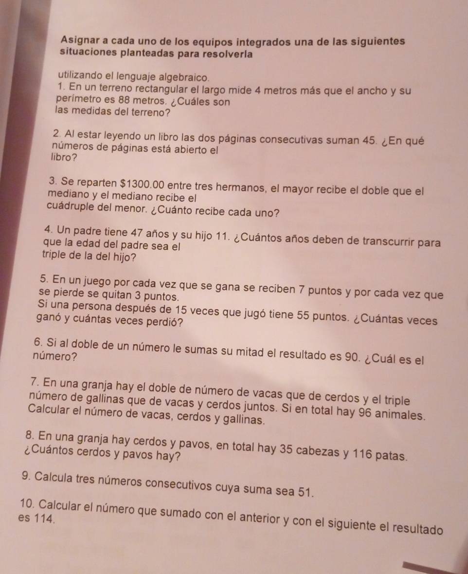 Asignar a cada uno de los equipos integrados una de las siguientes
situaciones planteadas para resolverla
utilizando el lenguaje algebraico.
1. En un terreno rectangular el largo mide 4 metros más que el ancho y su
perímetro es 88 metros. ¿Cuáles son
las medidas del terreno?
2. Al estar leyendo un libro las dos páginas consecutivas suman 45. ¿En qué
números de páginas está abierto el
libro?
3. Se reparten $1300.00 entre tres hermanos, el mayor recibe el doble que el
mediano y el mediano recibe el
cuádruple del menor. ¿Cuánto recibe cada uno?
4. Un padre tiene 47 años y su hijo 11. ¿Cuántos años deben de transcurrir para
que la edad del padre sea el
triple de la del hijo?
5. En un juego por cada vez que se gana se reciben 7 puntos y por cada vez que
se pierde se quitan 3 puntos.
Si una persona después de 15 veces que jugó tiene 55 puntos. ¿Cuántas veces
ganó y cuántas veces perdió?
6. Si al doble de un número le sumas su mitad el resultado es 90. ¿Cuál es el
número?
7. En una granja hay el doble de número de vacas que de cerdos y el triple
número de gallinas que de vacas y cerdos juntos. Si en total hay 96 animales.
Calcular el número de vacas, cerdos y gallinas.
8. En una granja hay cerdos y pavos, en total hay 35 cabezas y 116 patas.
¿Cuántos cerdos y pavos hay?
9. Calcula tres números consecutivos cuya suma sea 51.
10. Calcular el número que sumado con el anterior y con el siguiente el resultado
es 114.