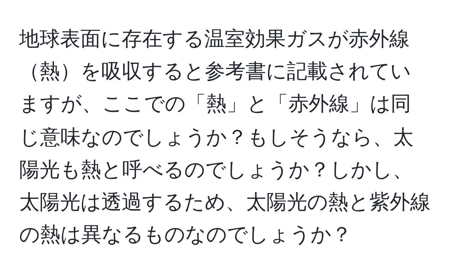 地球表面に存在する温室効果ガスが赤外線熱を吸収すると参考書に記載されていますが、ここでの「熱」と「赤外線」は同じ意味なのでしょうか？もしそうなら、太陽光も熱と呼べるのでしょうか？しかし、太陽光は透過するため、太陽光の熱と紫外線の熱は異なるものなのでしょうか？