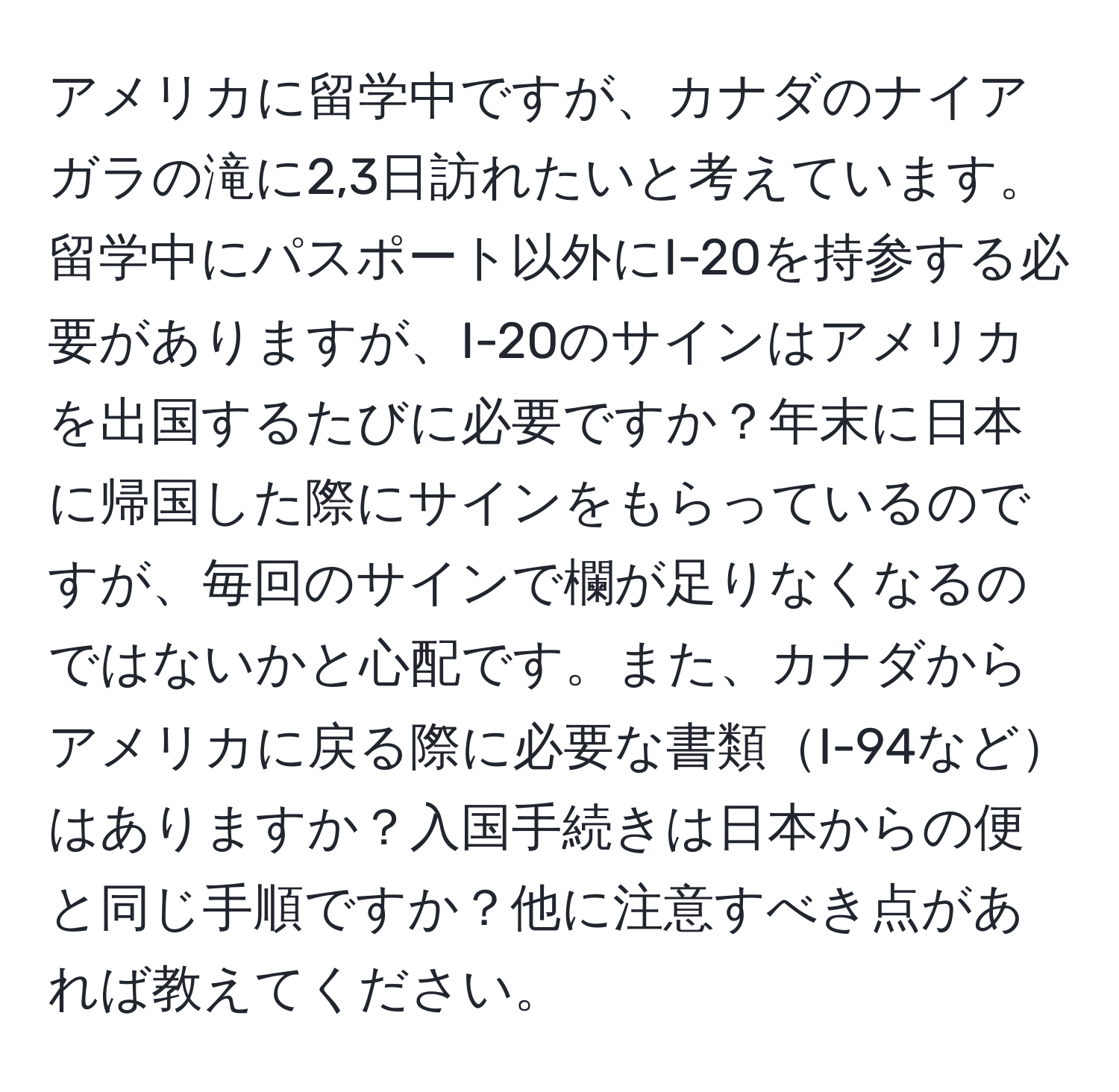 アメリカに留学中ですが、カナダのナイアガラの滝に2,3日訪れたいと考えています。留学中にパスポート以外にI-20を持参する必要がありますが、I-20のサインはアメリカを出国するたびに必要ですか？年末に日本に帰国した際にサインをもらっているのですが、毎回のサインで欄が足りなくなるのではないかと心配です。また、カナダからアメリカに戻る際に必要な書類I-94などはありますか？入国手続きは日本からの便と同じ手順ですか？他に注意すべき点があれば教えてください。