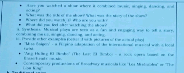 Have you watched a show where it combined music, singing, dancing, and 
acting? 
What was the title of the show? What was the story of the show? 
Where did you watch it? Who are you with? 
What did you feel after watching the show? 
ii. Synthesis: Musical plays are seen as a fun and engaging way to tell a story, 
combining music, singing, dancing, and acting. 
iii. Provide other examples (better if with pictures of the actual play) 
"Miss Saigon" - a Filipino adaptation of the international musical with a local 
twist . 
"Ang Huling El Bimbo' (The Last El Bimbo) - a rock opera based on the 
Eraserheads' music. 
Contemporary productions of Broadway musicals like "Les Misérables" or ''The 
Lion King'