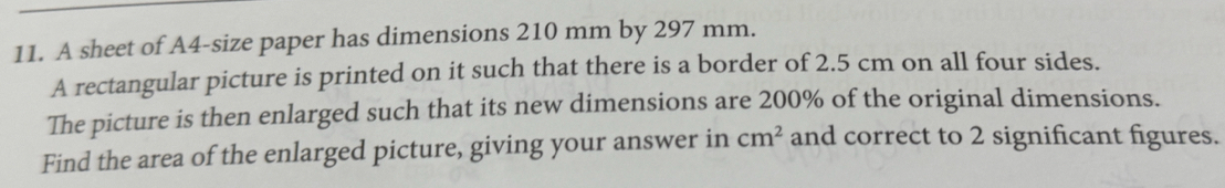 A sheet of A4 -size paper has dimensions 210 mm by 297 mm. 
A rectangular picture is printed on it such that there is a border of 2.5 cm on all four sides. 
The picture is then enlarged such that its new dimensions are 200% of the original dimensions. 
Find the area of the enlarged picture, giving your answer in cm^2 and correct to 2 significant figures.