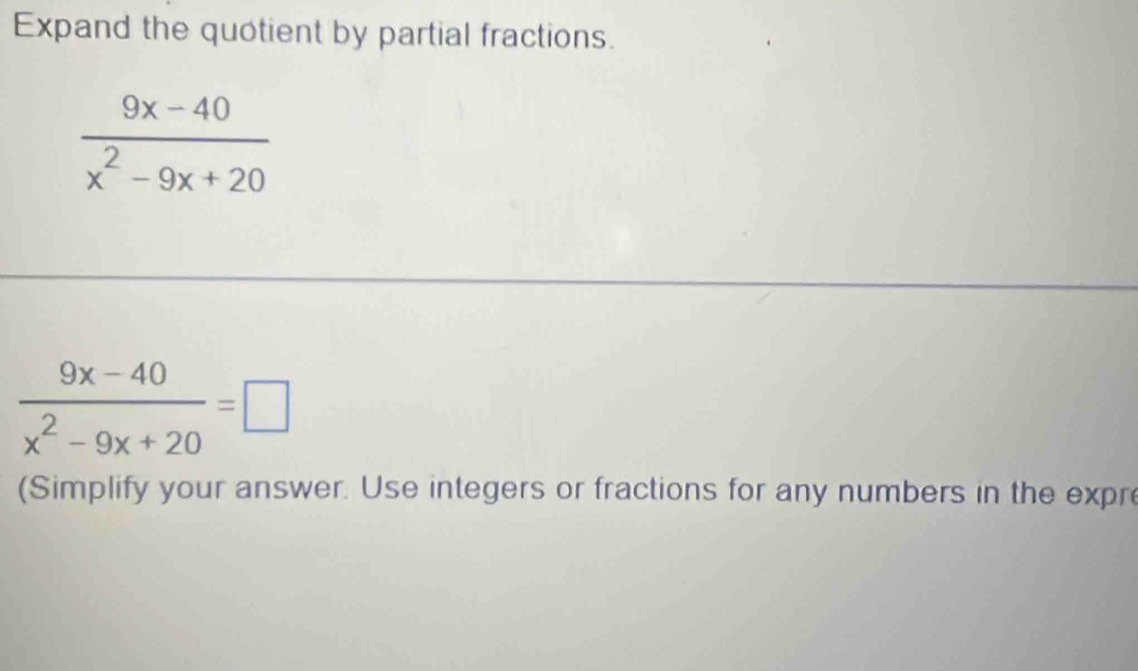 Expand the quotient by partial fractions.
 (9x-40)/x^2-9x+20 
 (9x-40)/x^2-9x+20 =□
(Simplify your answer. Use integers or fractions for any numbers in the expre