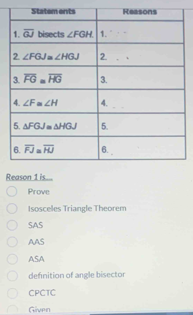 Reason 1 is....
Prove
Isosceles Triangle Theorem
SAS
AAS
ASA
defnition of angle bisector
CPCTC
Given