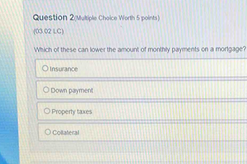 Question 2(Multiple Choice Worth 5 points)
(03.02 LC)
Which of these can lower the amount of monthly payments on a mortgage?
Insurance
Down payment
Property taxes
Collateral