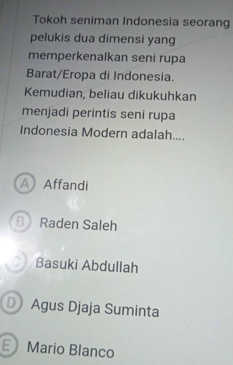 Tokoh seniman Indonesia seorang
pelukis dua dimensi yang
memperkenalkan seni rupa
Barat/Eropa di Indonesia.
Kemudian, beliau dikukuhkan
menjadi perintis seni rupa
Indonesia Modern adalah....
A Affandi
B Raden Saleh
0 Basuki Abdullah
D Agus Djaja Suminta
E Mario Blanco