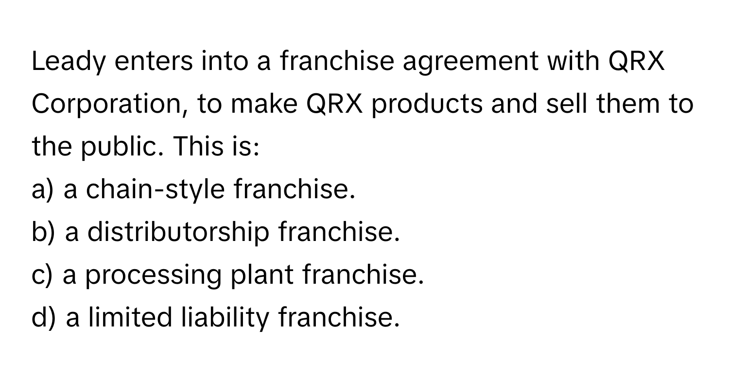 Leady enters into a franchise agreement with QRX Corporation, to make QRX products and sell them to the public. This is:

a) a chain-style franchise. 
b) a distributorship franchise. 
c) a processing plant franchise. 
d) a limited liability franchise.