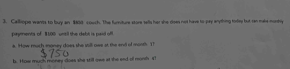 Calliope wants to buy an $850 couch. The furniture store tells her she does not have to pay anything today but can make monthly 
payments of $100 until the debt is paid off. 
a. How much money does she still owe at the end of month 1? 
b. How much money does she still owe at the end of month 4?