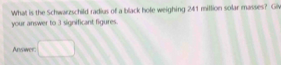 What is the Schwarzschild radius of a black hole weighing 241 million solar masses? Giv 
your answer to 3 significant figures. 
Answer: