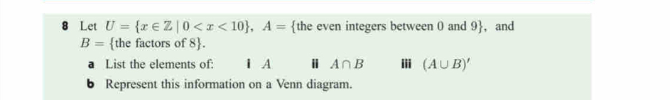 Let U= x∈ Z|0 , A= the even integers between 0 and 9 , and
B= the factors of 8 . 
a List the elements of: iA Ⅱ A∩ B i (A∪ B)'
6 Represent this information on a Venn diagram.