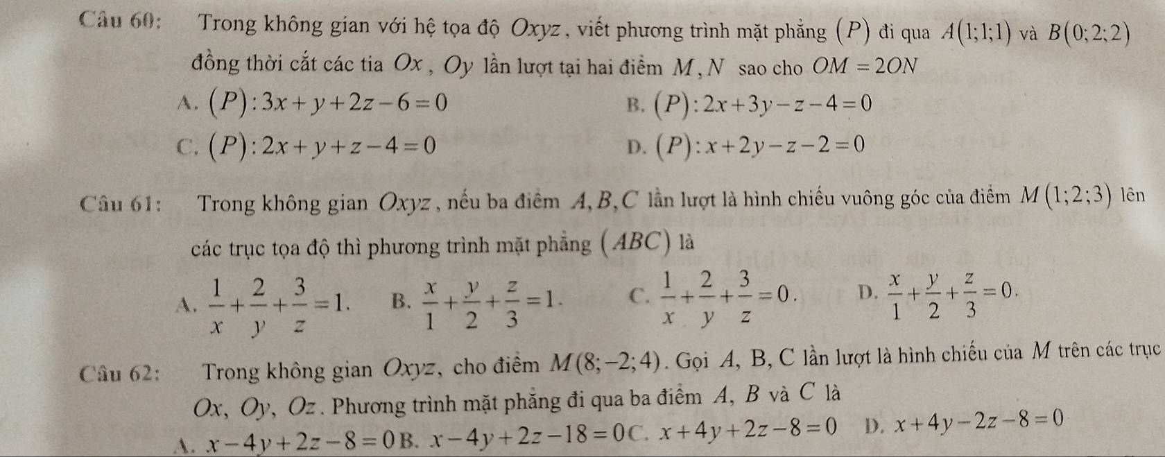 Trong không gian với hệ tọa độ Oxyz, viết phương trình mặt phẳng (P) đi qua A(1;1;1) và B(0;2;2)
đồng thời cắt các tia Ox , Oy lần lượt tại hai điểm M, N sao cho OM=2ON
A. (P):3x+y+2z-6=0 B. (P):2x+3y-z-4=0
C. (P):2x+y+z-4=0 D. (P):x+2y-z-2=0
Câu 61: Trong không gian Oxyz , nếu ba điểm A, B, C lần lượt là hình chiếu vuông góc của điểm M(1;2;3) lên
các trục tọa độ thì phương trình mặt phẳng (ABC) là
A.  1/x + 2/y + 3/z =1. B.  x/1 + y/2 + z/3 =1. C.  1/x + 2/y + 3/z =0. D.  x/1 + y/2 + z/3 =0. 
Câu 62: Trong không gian Oxyz, cho điểm M(8;-2;4) Gọi A, B, C lần lượt là hình chiếu của M trên các trục
Ox, Oy, Oz. Phương trình mặt phẳng đi qua ba điểm A, B và C là
A. x-4y+2z-8=0B. x-4y+2z-18=0C x+4y+2z-8=0 D. x+4y-2z-8=0