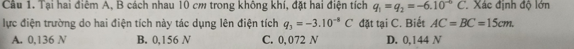 Tại hai điểm A, B cách nhau 10 cm trong không khí, đặt hai điện tích q_1=q_2=-6.10^(-6)C. Xác định độ lớn
lực điện trường do hai điện tích này tác dụng lên điện tích q_3=-3.10^(-8)C đặt tại C. Biết AC=BC=15cm.
A. 0,136 N B. 0,156 N C. 0,072 N D. 0,144 N