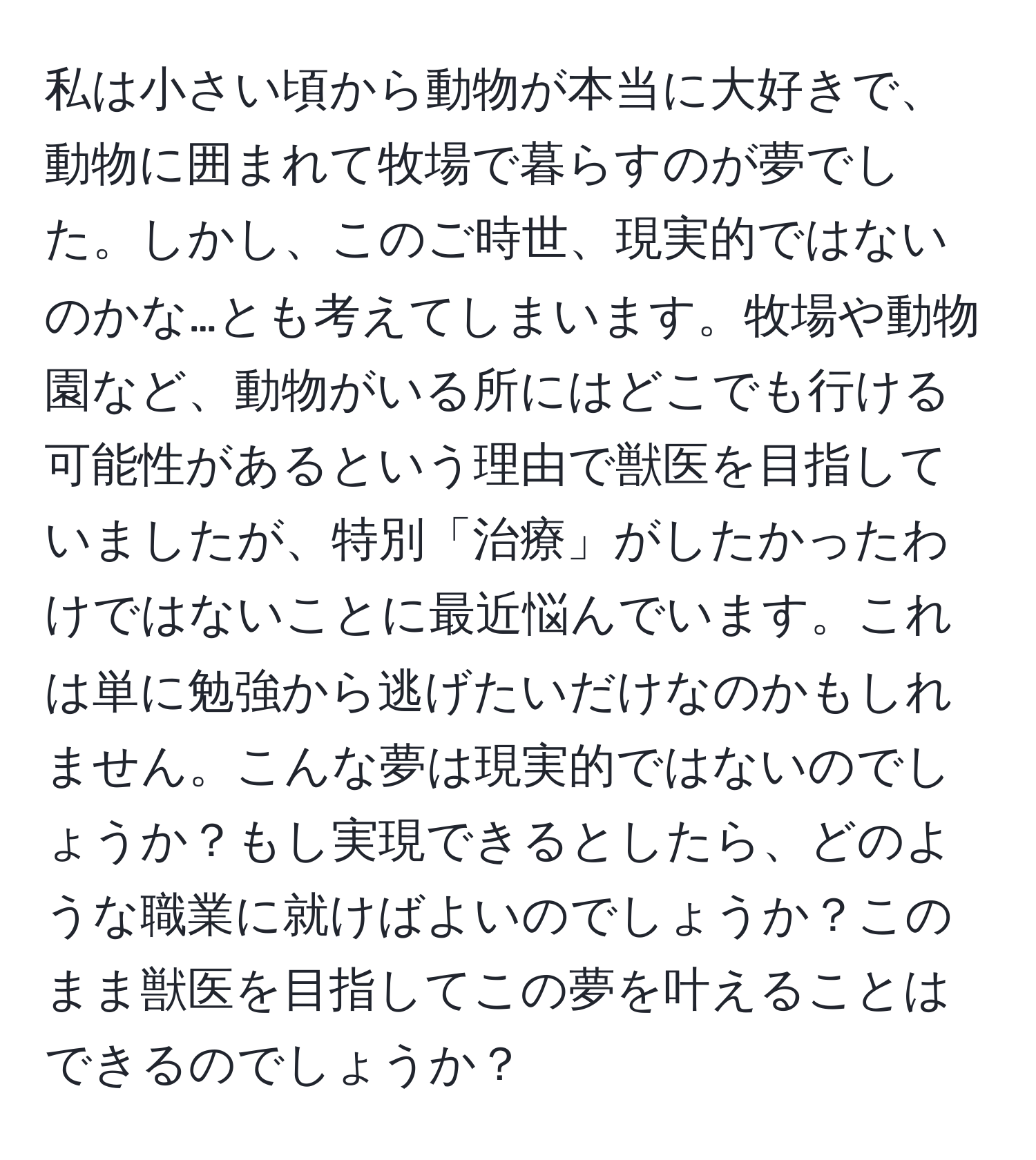 私は小さい頃から動物が本当に大好きで、動物に囲まれて牧場で暮らすのが夢でした。しかし、このご時世、現実的ではないのかな…とも考えてしまいます。牧場や動物園など、動物がいる所にはどこでも行ける可能性があるという理由で獣医を目指していましたが、特別「治療」がしたかったわけではないことに最近悩んでいます。これは単に勉強から逃げたいだけなのかもしれません。こんな夢は現実的ではないのでしょうか？もし実現できるとしたら、どのような職業に就けばよいのでしょうか？このまま獣医を目指してこの夢を叶えることはできるのでしょうか？