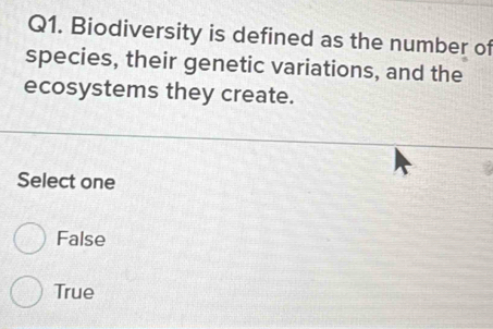 Biodiversity is defined as the number of
species, their genetic variations, and the
ecosystems they create.
Select one
False
True