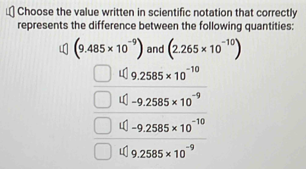 Choose the value written in scientific notation that correctly
represents the difference between the following quantities:
(9.485* 10^(-9)) and (2.265* 10^(-10))
9.2585* 10^(-10)
-9.2585* 10^(-9)
-9.2585* 10^(-10)
9.2585* 10^(-9)