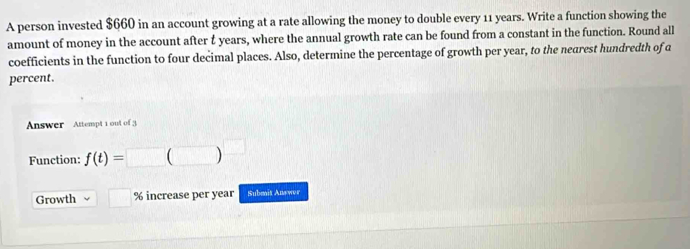 A person invested $660 in an account growing at a rate allowing the money to double every 11 years. Write a function showing the 
amount of money in the account after t years, where the annual growth rate can be found from a constant in the function. Round all 
coefficients in the function to four decimal places. Also, determine the percentage of growth per year, to the nearest hundredth of a 
percent. 
Answer Attempt 1 out of 3 
Function: f(t)=□ (□ )
Growth □° % increase per year Submit Answer