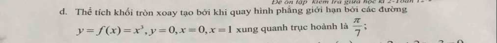 Để ôn tập kêm tra giữa nộc k 2-1ổ 
d. Thể tích khối tròn xoay tạo bởi khi quay hình phẳng giới hạn bởi các đường
y=f(x)=x^3, y=0, x=0, x=1 xung quanh trục hoành là  π /7 ;