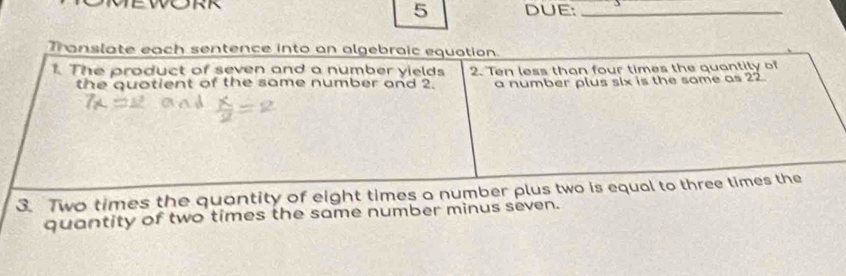 DUE:_ 
Translate each sentence into an algebraic equation. 
1. The product of seven and a number yields 2. Ten less than four times the quantily of 
the quotient of the same number and 2. a number plus six is the same as 22
3. Two times the quantity of eight times a number plus two is equal to three times the 
quantity of two times the same number minus seven.