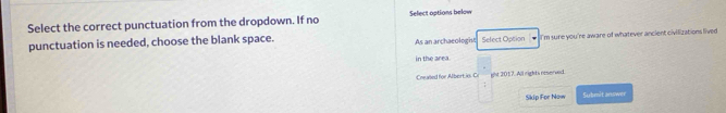 Select the correct punctuation from the dropdown. If no Select options below 
punctuation is needed, choose the blank space. As an archaeologht Select Option I'm sure you're aware of whatever ancient civilizations lived 
in the area. 
Cnealled for Albertic Cr ght 2017. All rights reserved. 
; 
Skip For Now Submit answer