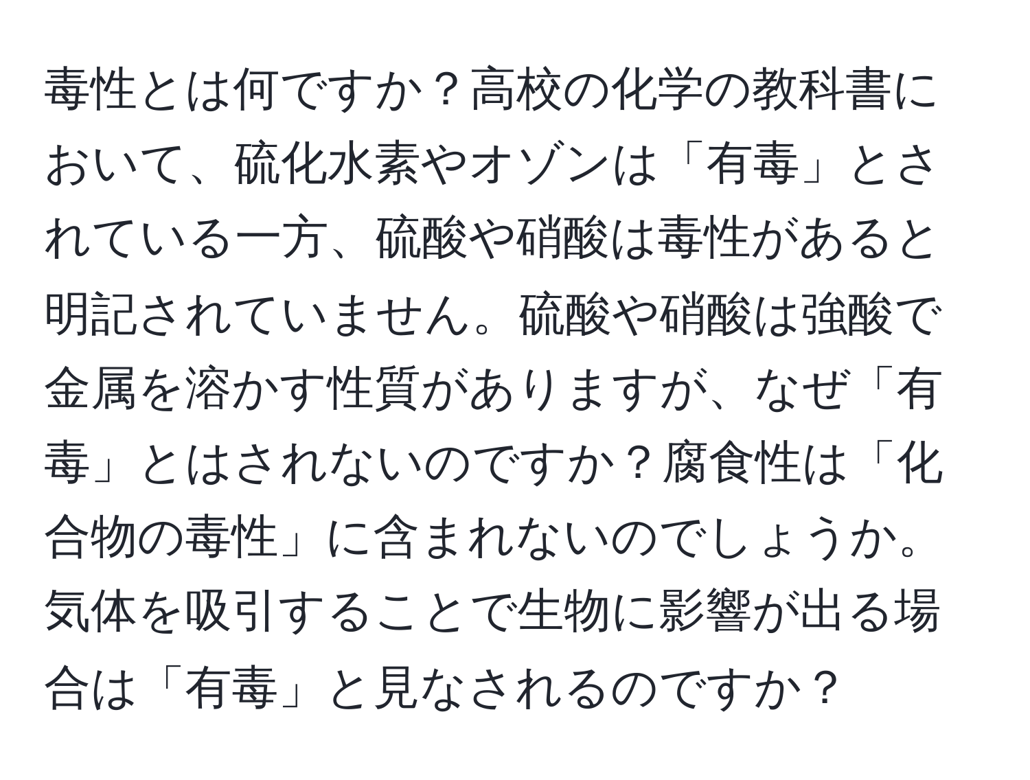 毒性とは何ですか？高校の化学の教科書において、硫化水素やオゾンは「有毒」とされている一方、硫酸や硝酸は毒性があると明記されていません。硫酸や硝酸は強酸で金属を溶かす性質がありますが、なぜ「有毒」とはされないのですか？腐食性は「化合物の毒性」に含まれないのでしょうか。気体を吸引することで生物に影響が出る場合は「有毒」と見なされるのですか？