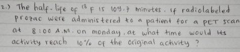 ) The half- life of 18F 15 109. + minutes. If radiolabeled 
protac were administered to a patient for a pEr scan 
at 8:00 A. M. on monday, at what time would Its 
activity reach 10% of the original activity?